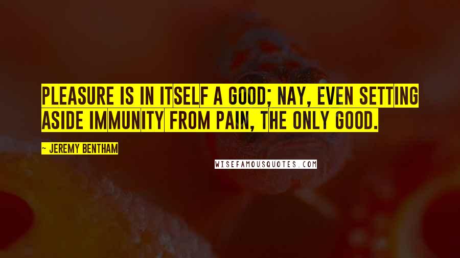 Jeremy Bentham Quotes: Pleasure is in itself a good; nay, even setting aside immunity from pain, the only good.