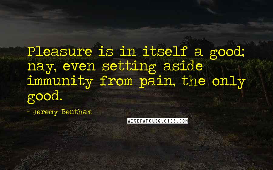 Jeremy Bentham Quotes: Pleasure is in itself a good; nay, even setting aside immunity from pain, the only good.