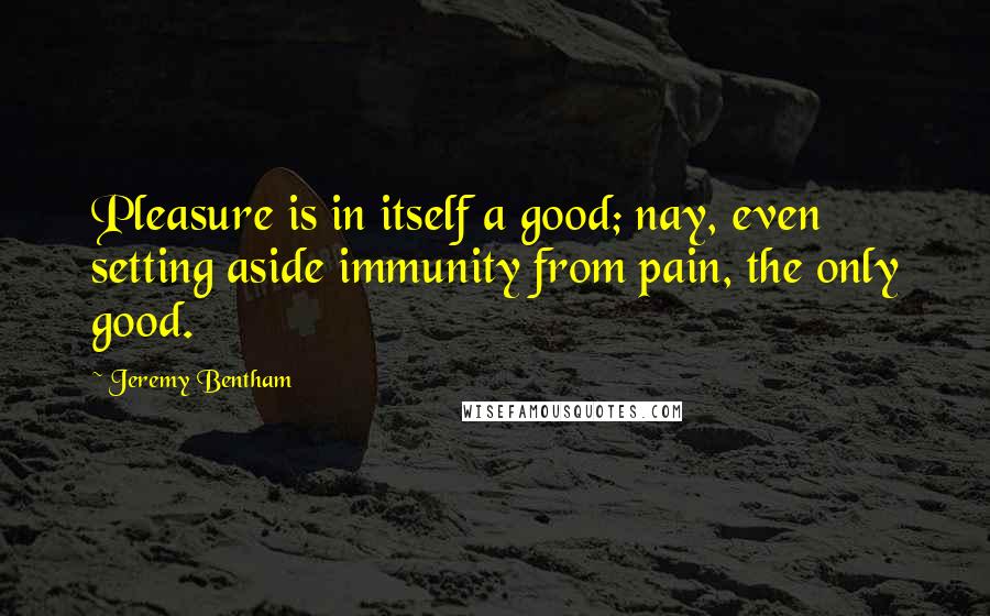 Jeremy Bentham Quotes: Pleasure is in itself a good; nay, even setting aside immunity from pain, the only good.