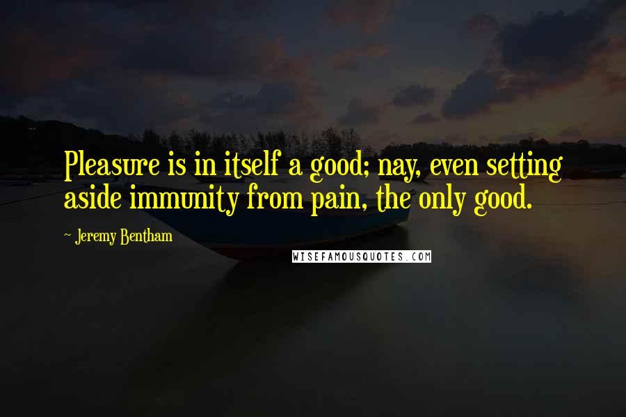 Jeremy Bentham Quotes: Pleasure is in itself a good; nay, even setting aside immunity from pain, the only good.