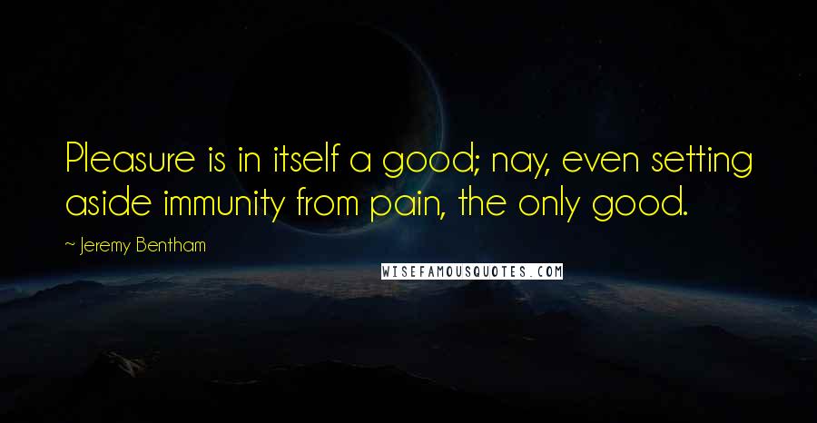 Jeremy Bentham Quotes: Pleasure is in itself a good; nay, even setting aside immunity from pain, the only good.