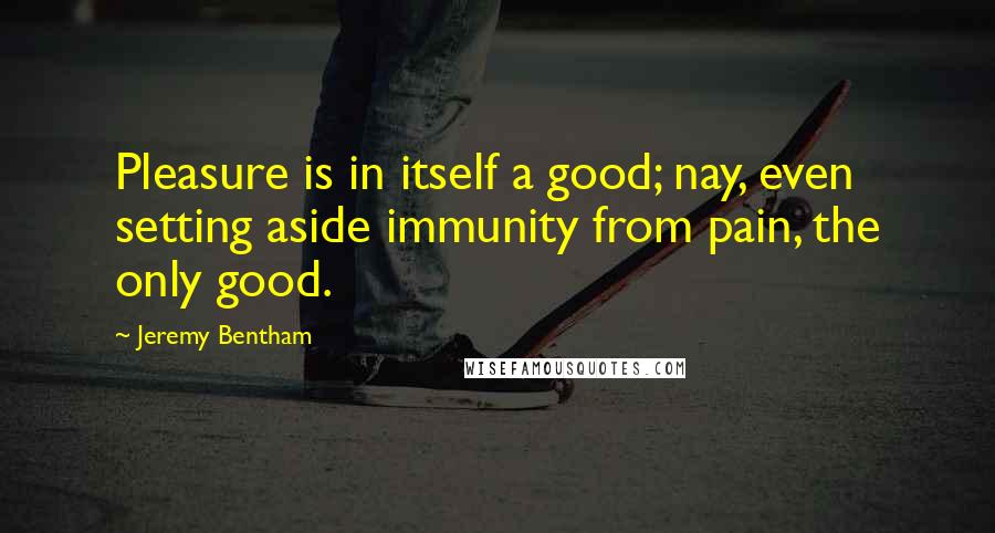 Jeremy Bentham Quotes: Pleasure is in itself a good; nay, even setting aside immunity from pain, the only good.