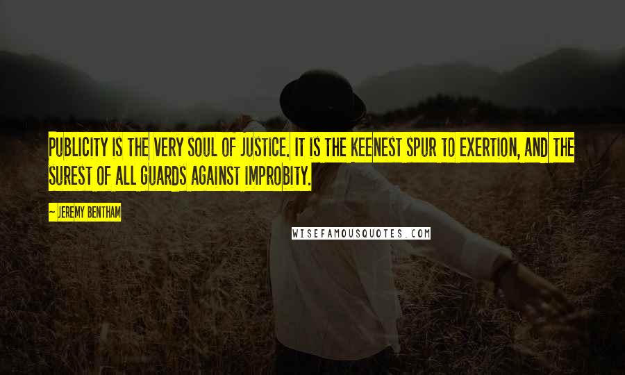 Jeremy Bentham Quotes: Publicity is the very soul of justice. It is the keenest spur to exertion, and the surest of all guards against improbity.