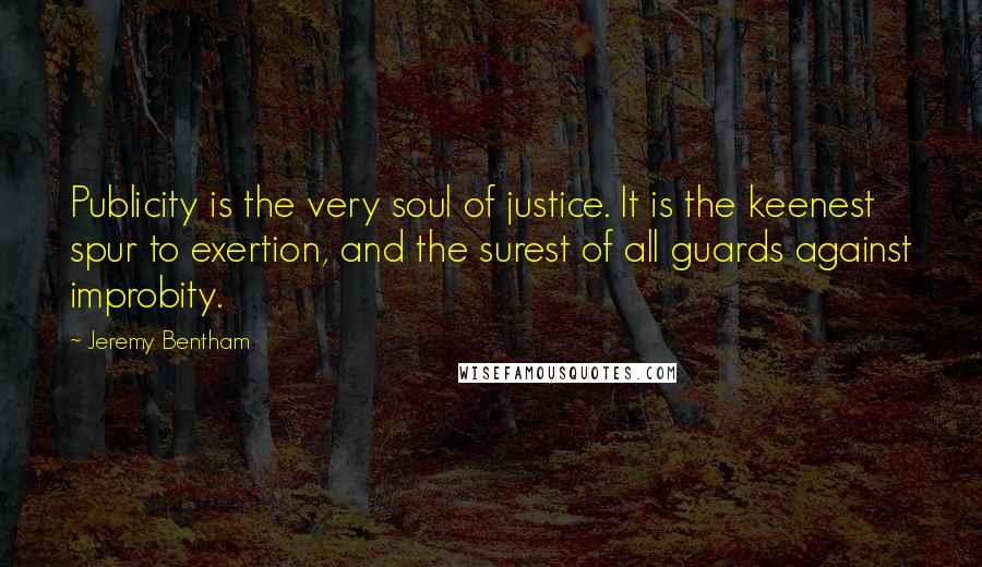 Jeremy Bentham Quotes: Publicity is the very soul of justice. It is the keenest spur to exertion, and the surest of all guards against improbity.