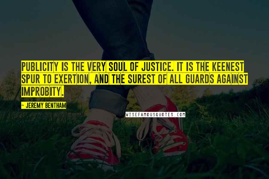 Jeremy Bentham Quotes: Publicity is the very soul of justice. It is the keenest spur to exertion, and the surest of all guards against improbity.