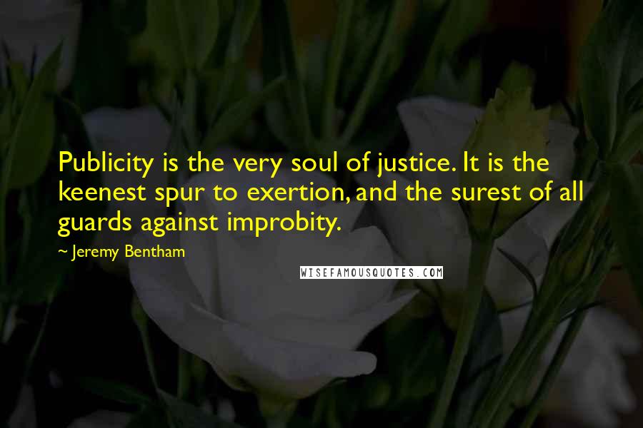 Jeremy Bentham Quotes: Publicity is the very soul of justice. It is the keenest spur to exertion, and the surest of all guards against improbity.