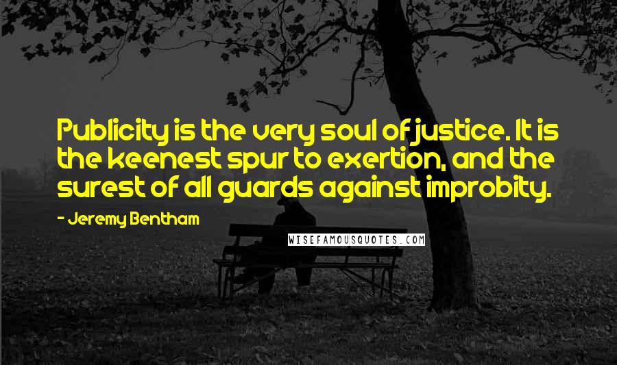 Jeremy Bentham Quotes: Publicity is the very soul of justice. It is the keenest spur to exertion, and the surest of all guards against improbity.