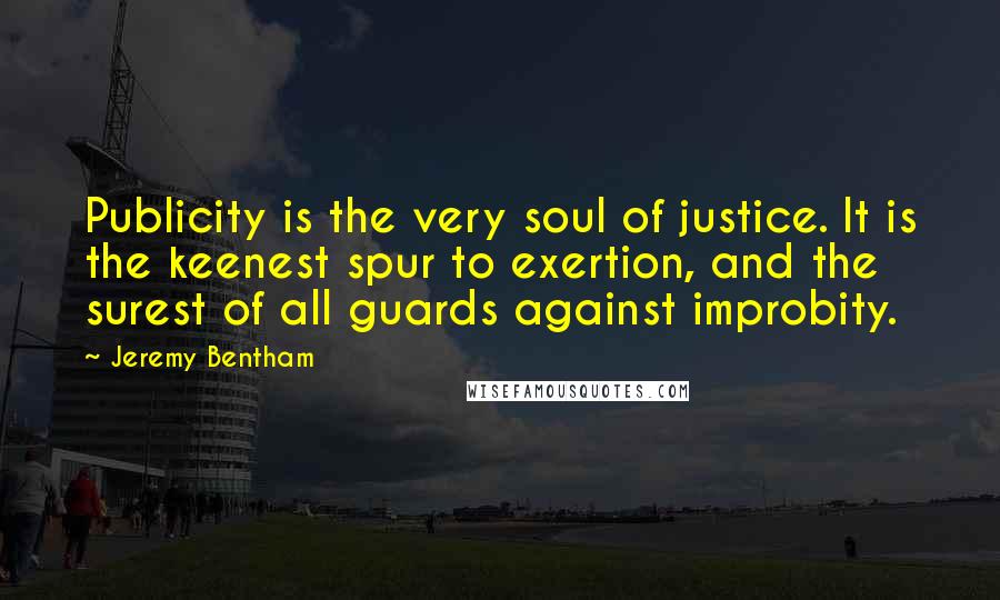 Jeremy Bentham Quotes: Publicity is the very soul of justice. It is the keenest spur to exertion, and the surest of all guards against improbity.