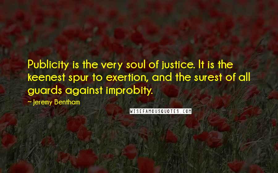 Jeremy Bentham Quotes: Publicity is the very soul of justice. It is the keenest spur to exertion, and the surest of all guards against improbity.