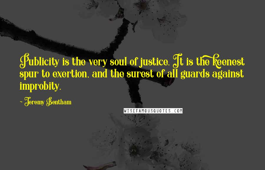 Jeremy Bentham Quotes: Publicity is the very soul of justice. It is the keenest spur to exertion, and the surest of all guards against improbity.