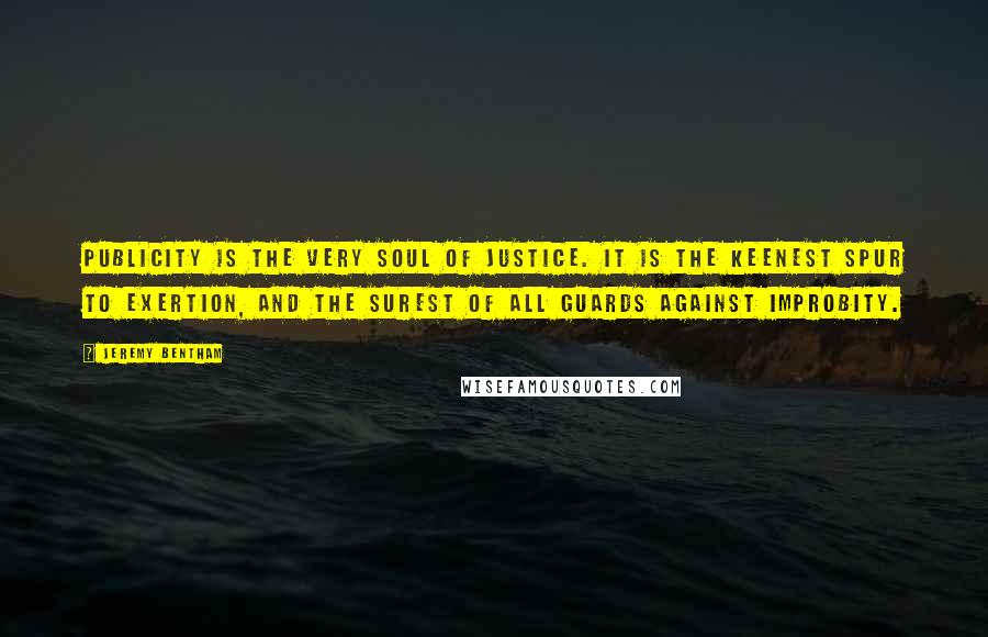 Jeremy Bentham Quotes: Publicity is the very soul of justice. It is the keenest spur to exertion, and the surest of all guards against improbity.