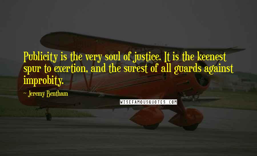 Jeremy Bentham Quotes: Publicity is the very soul of justice. It is the keenest spur to exertion, and the surest of all guards against improbity.