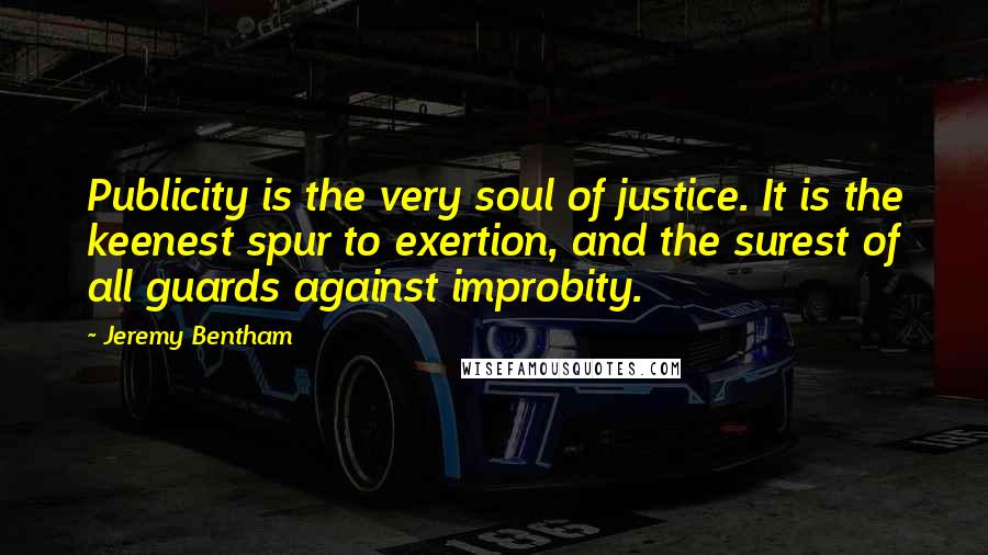 Jeremy Bentham Quotes: Publicity is the very soul of justice. It is the keenest spur to exertion, and the surest of all guards against improbity.