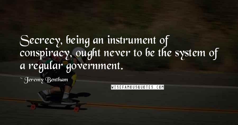 Jeremy Bentham Quotes: Secrecy, being an instrument of conspiracy, ought never to be the system of a regular government.