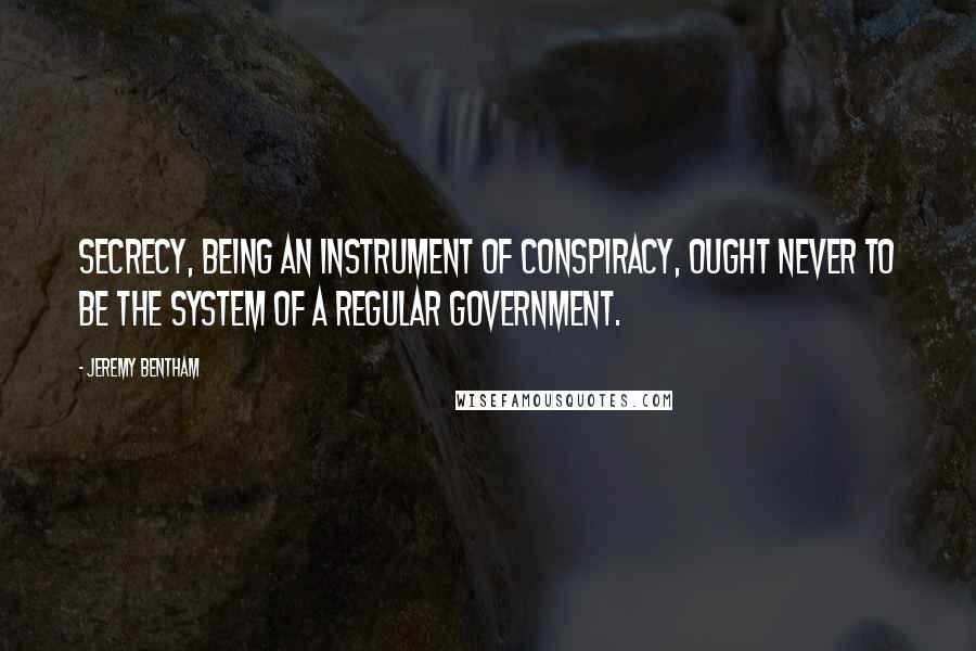 Jeremy Bentham Quotes: Secrecy, being an instrument of conspiracy, ought never to be the system of a regular government.