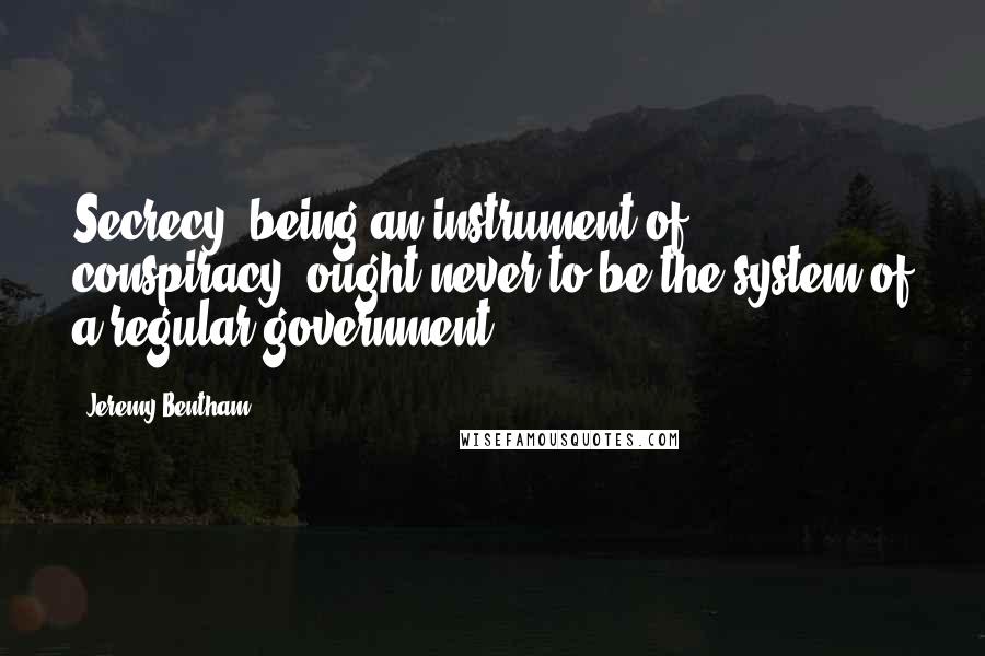 Jeremy Bentham Quotes: Secrecy, being an instrument of conspiracy, ought never to be the system of a regular government.