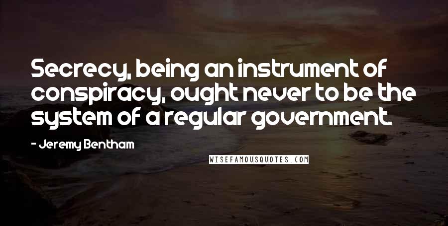 Jeremy Bentham Quotes: Secrecy, being an instrument of conspiracy, ought never to be the system of a regular government.