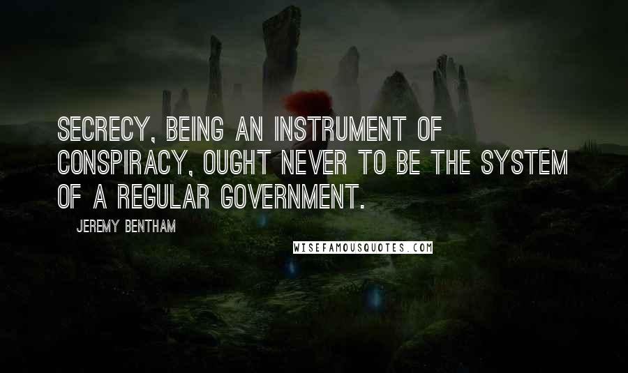 Jeremy Bentham Quotes: Secrecy, being an instrument of conspiracy, ought never to be the system of a regular government.