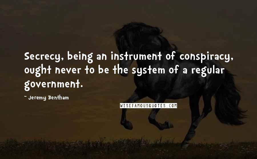 Jeremy Bentham Quotes: Secrecy, being an instrument of conspiracy, ought never to be the system of a regular government.