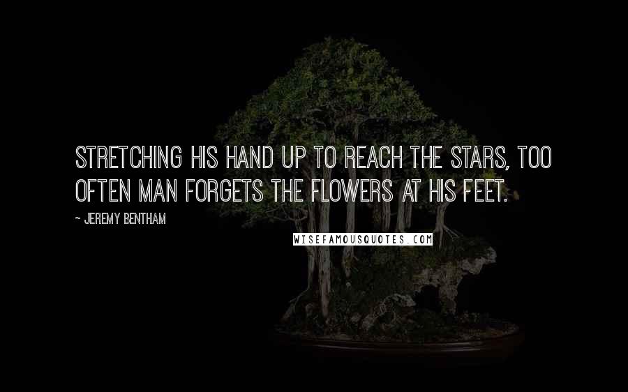 Jeremy Bentham Quotes: Stretching his hand up to reach the stars, too often man forgets the flowers at his feet.