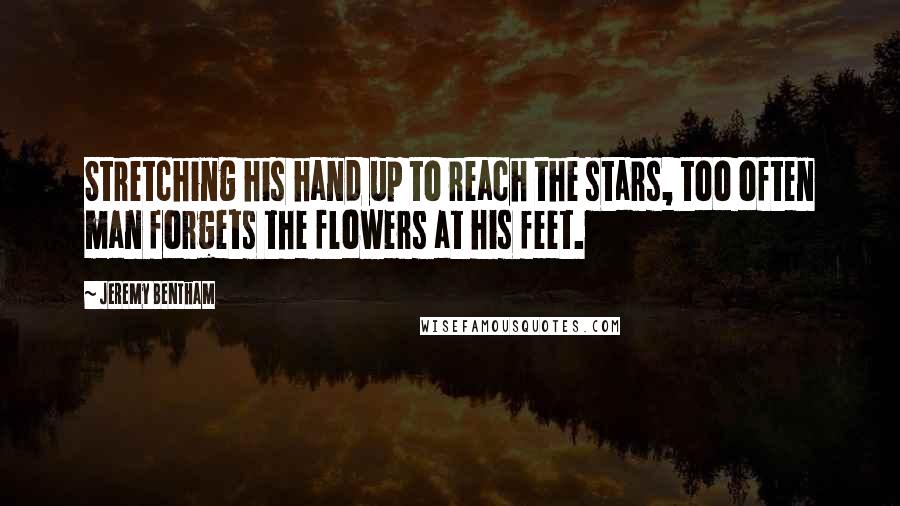 Jeremy Bentham Quotes: Stretching his hand up to reach the stars, too often man forgets the flowers at his feet.