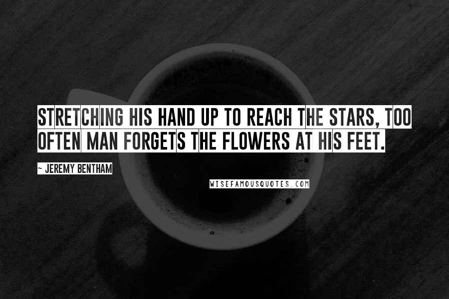 Jeremy Bentham Quotes: Stretching his hand up to reach the stars, too often man forgets the flowers at his feet.