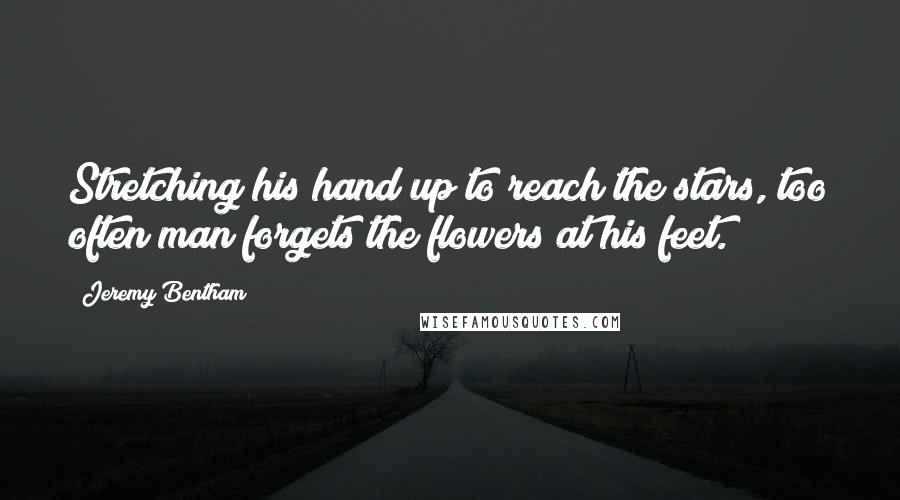 Jeremy Bentham Quotes: Stretching his hand up to reach the stars, too often man forgets the flowers at his feet.