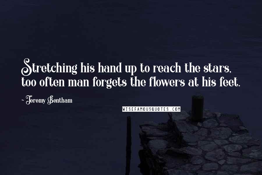 Jeremy Bentham Quotes: Stretching his hand up to reach the stars, too often man forgets the flowers at his feet.