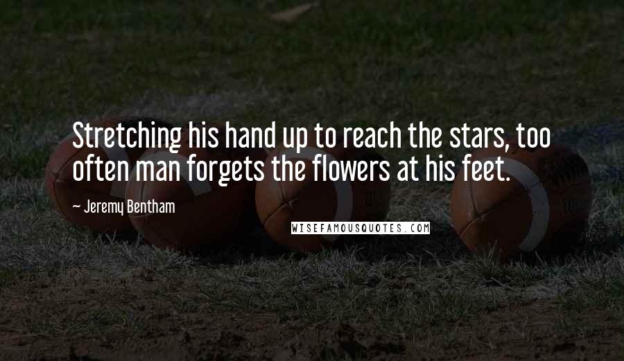Jeremy Bentham Quotes: Stretching his hand up to reach the stars, too often man forgets the flowers at his feet.