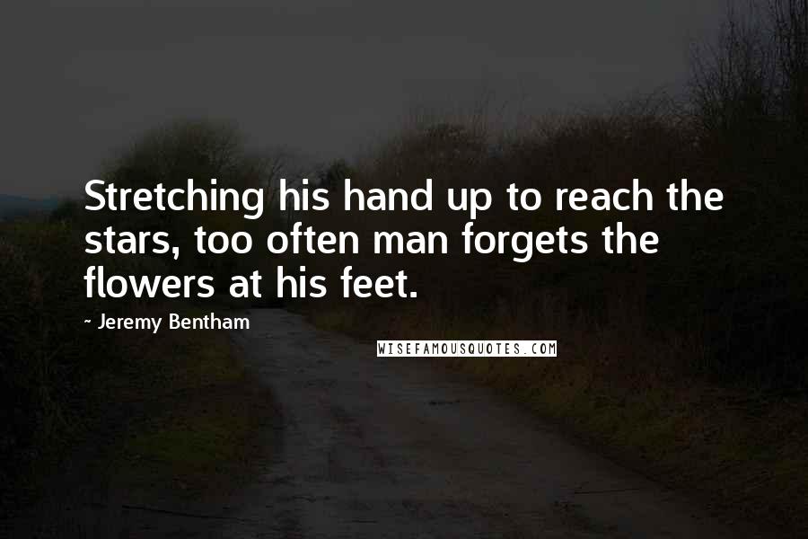 Jeremy Bentham Quotes: Stretching his hand up to reach the stars, too often man forgets the flowers at his feet.