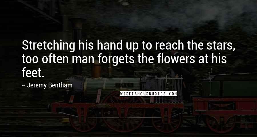 Jeremy Bentham Quotes: Stretching his hand up to reach the stars, too often man forgets the flowers at his feet.