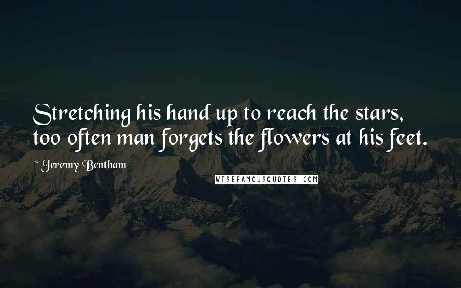 Jeremy Bentham Quotes: Stretching his hand up to reach the stars, too often man forgets the flowers at his feet.