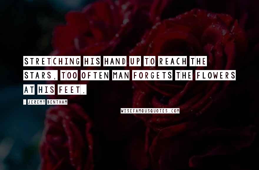 Jeremy Bentham Quotes: Stretching his hand up to reach the stars, too often man forgets the flowers at his feet.