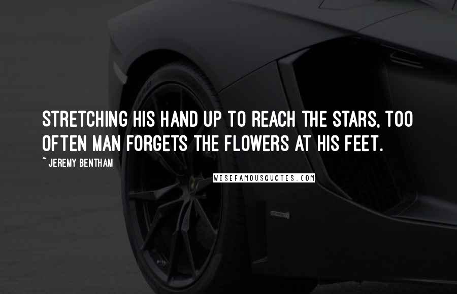 Jeremy Bentham Quotes: Stretching his hand up to reach the stars, too often man forgets the flowers at his feet.