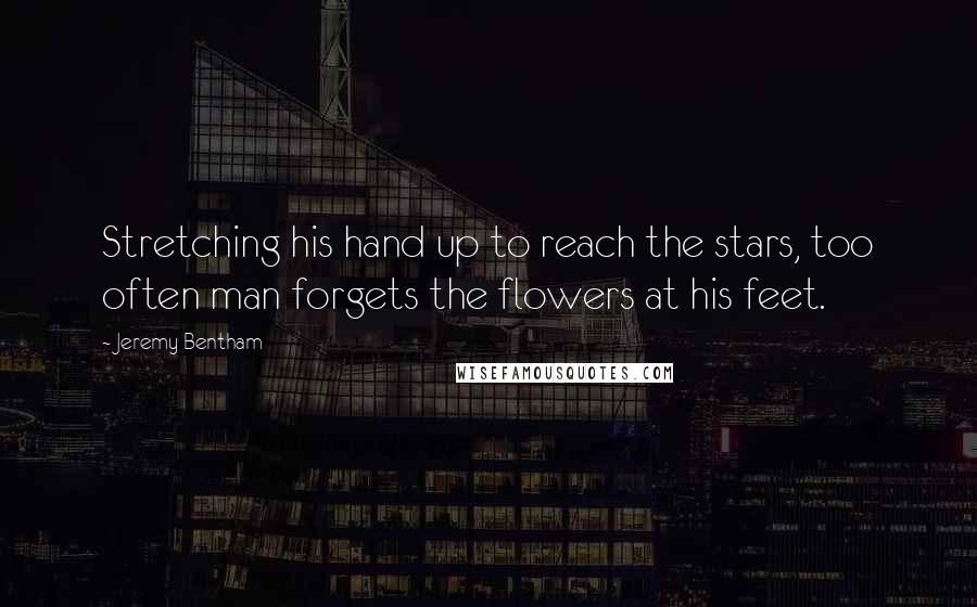 Jeremy Bentham Quotes: Stretching his hand up to reach the stars, too often man forgets the flowers at his feet.
