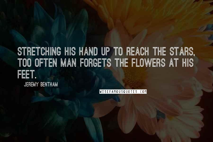 Jeremy Bentham Quotes: Stretching his hand up to reach the stars, too often man forgets the flowers at his feet.