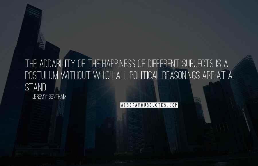 Jeremy Bentham Quotes: The addability of the happiness of different subjects is a postulum without which all political reasonings are at a stand