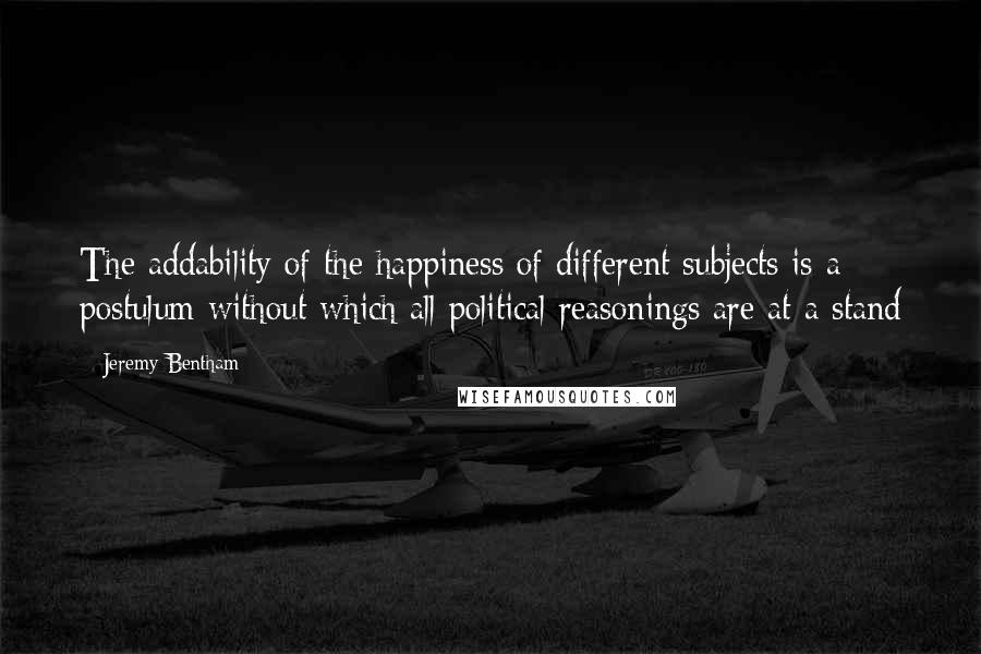 Jeremy Bentham Quotes: The addability of the happiness of different subjects is a postulum without which all political reasonings are at a stand