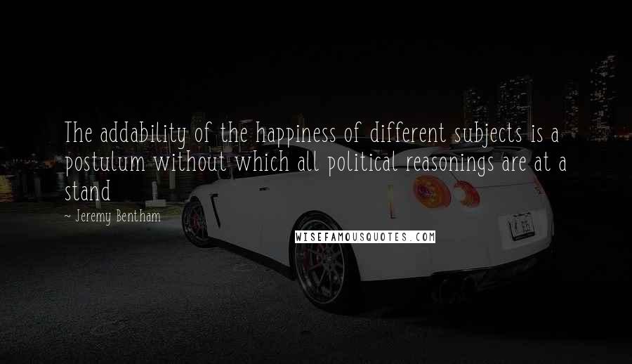 Jeremy Bentham Quotes: The addability of the happiness of different subjects is a postulum without which all political reasonings are at a stand