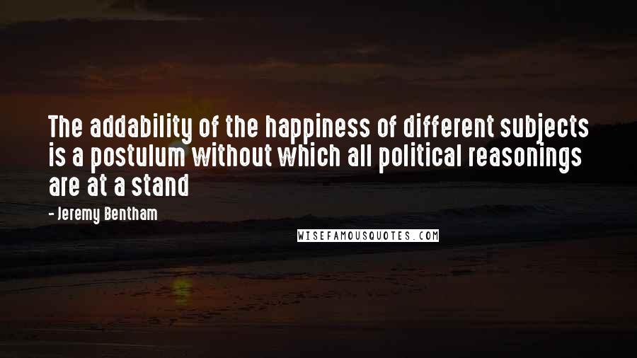 Jeremy Bentham Quotes: The addability of the happiness of different subjects is a postulum without which all political reasonings are at a stand