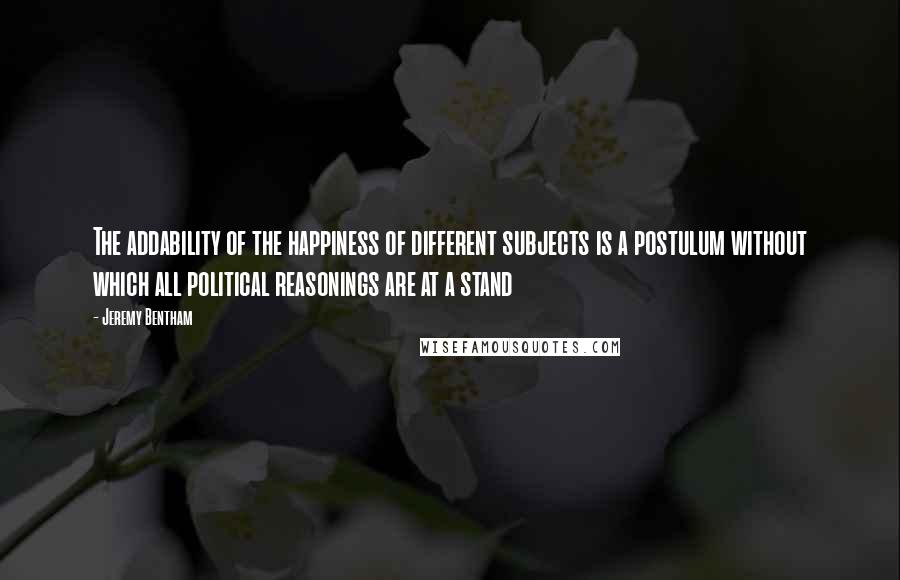 Jeremy Bentham Quotes: The addability of the happiness of different subjects is a postulum without which all political reasonings are at a stand