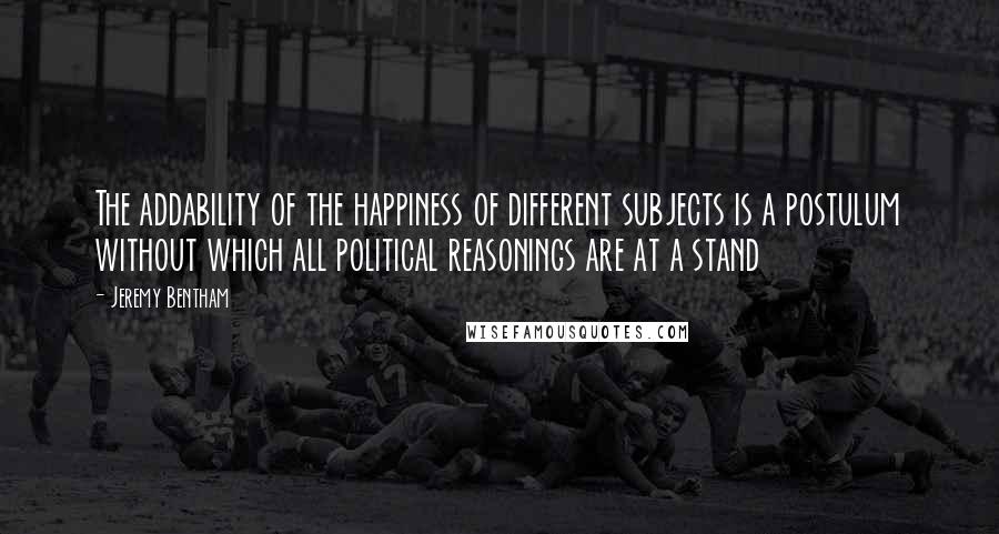 Jeremy Bentham Quotes: The addability of the happiness of different subjects is a postulum without which all political reasonings are at a stand