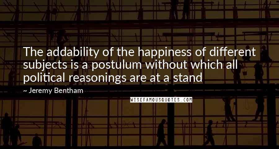 Jeremy Bentham Quotes: The addability of the happiness of different subjects is a postulum without which all political reasonings are at a stand