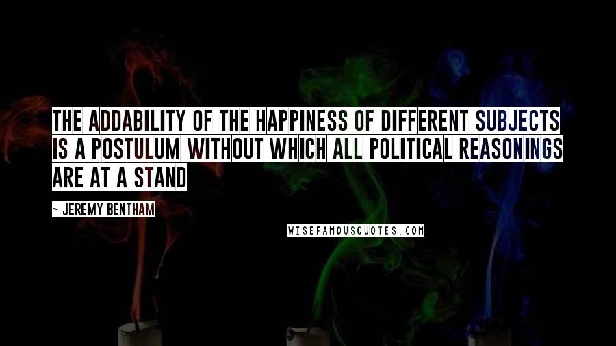 Jeremy Bentham Quotes: The addability of the happiness of different subjects is a postulum without which all political reasonings are at a stand