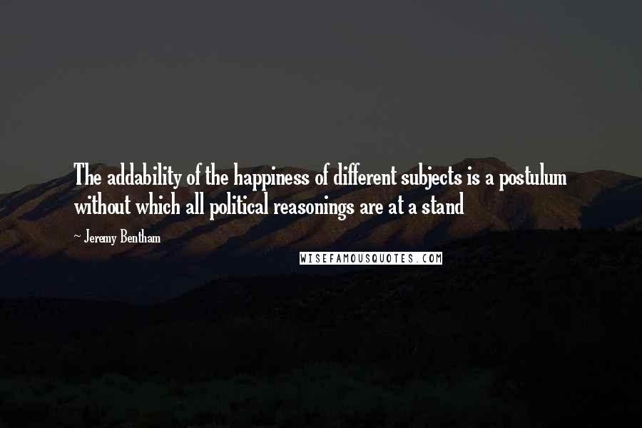 Jeremy Bentham Quotes: The addability of the happiness of different subjects is a postulum without which all political reasonings are at a stand