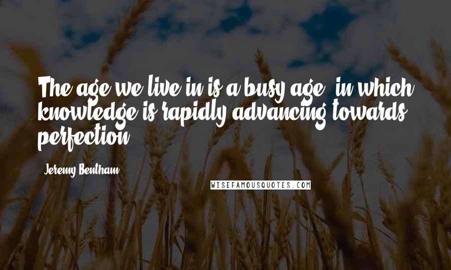 Jeremy Bentham Quotes: The age we live in is a busy age; in which knowledge is rapidly advancing towards perfection.