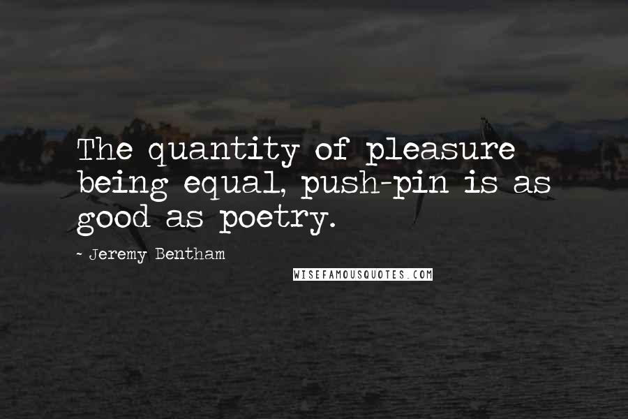 Jeremy Bentham Quotes: The quantity of pleasure being equal, push-pin is as good as poetry.