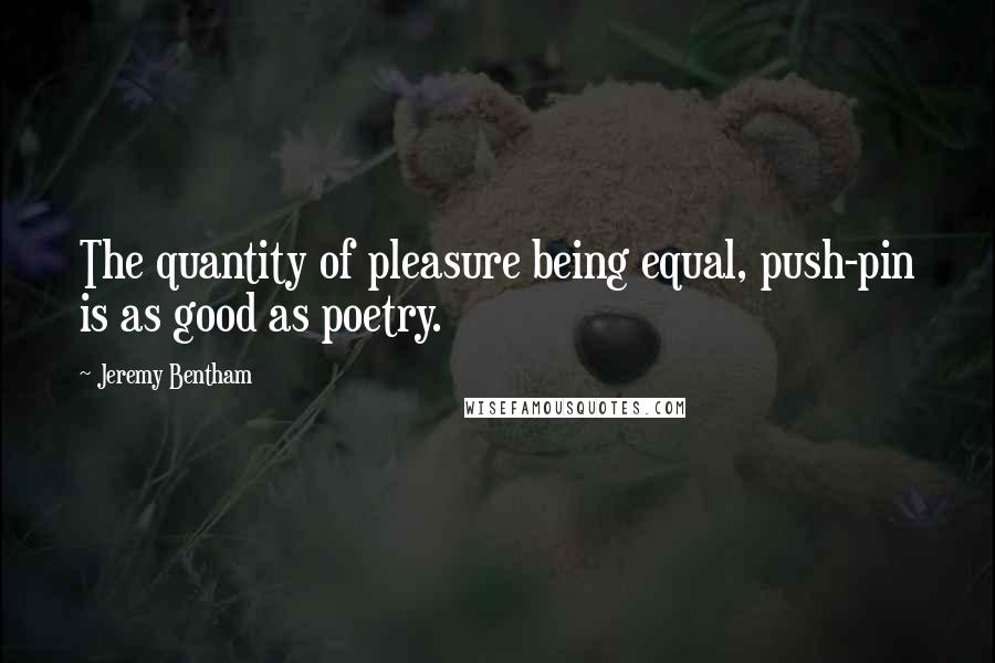 Jeremy Bentham Quotes: The quantity of pleasure being equal, push-pin is as good as poetry.