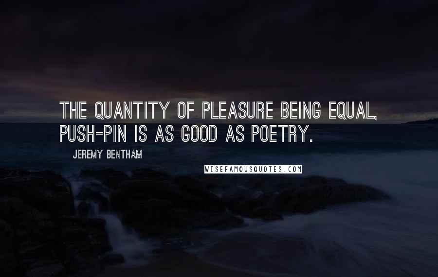 Jeremy Bentham Quotes: The quantity of pleasure being equal, push-pin is as good as poetry.