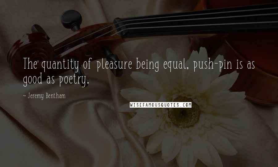 Jeremy Bentham Quotes: The quantity of pleasure being equal, push-pin is as good as poetry.